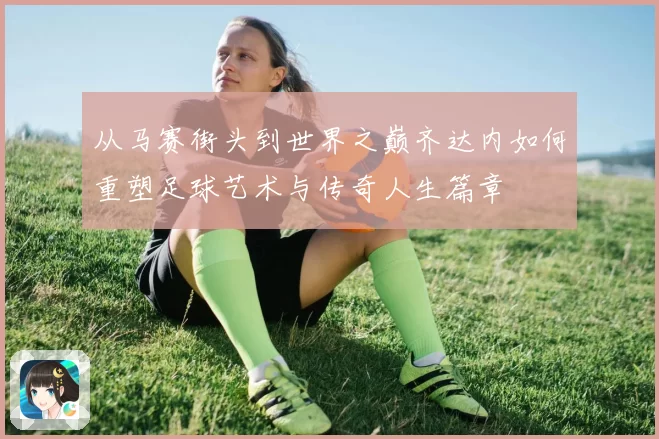 从马赛街头到世界之巅齐达内如何重塑足球艺术与传奇人生篇章