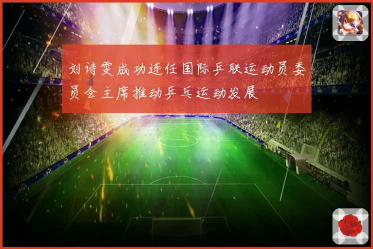 刘诗雯成功连任国际乒联运动员委员会主席推动乒乓运动发展
