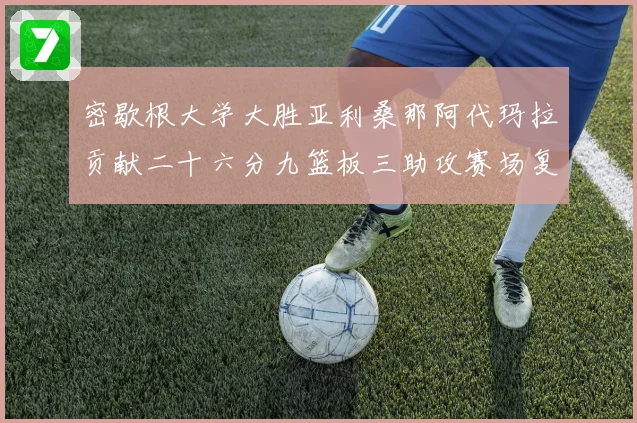 密歇根大学大胜亚利桑那阿代玛拉贡献二十六分九篮板三助攻赛场复盘