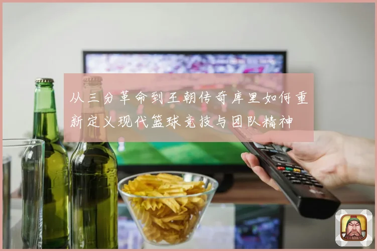 从三分革命到王朝传奇库里如何重新定义现代篮球竞技与团队精神