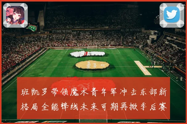 班凯罗带领魔术青年军冲击东部新格局全能锋线未来可期再掀季后赛风暴