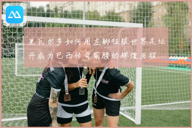 里瓦尔多如何用左脚征服世界足坛并成为巴西传奇前腰的辉煌历程