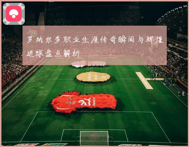 罗纳尔多职业生涯传奇瞬间与辉煌进球盘点解析