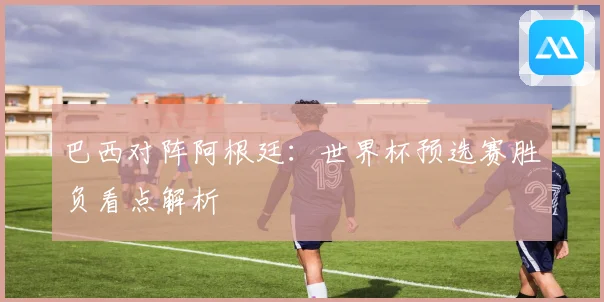 巴西对阵阿根廷：世界杯预选赛胜负看点解析