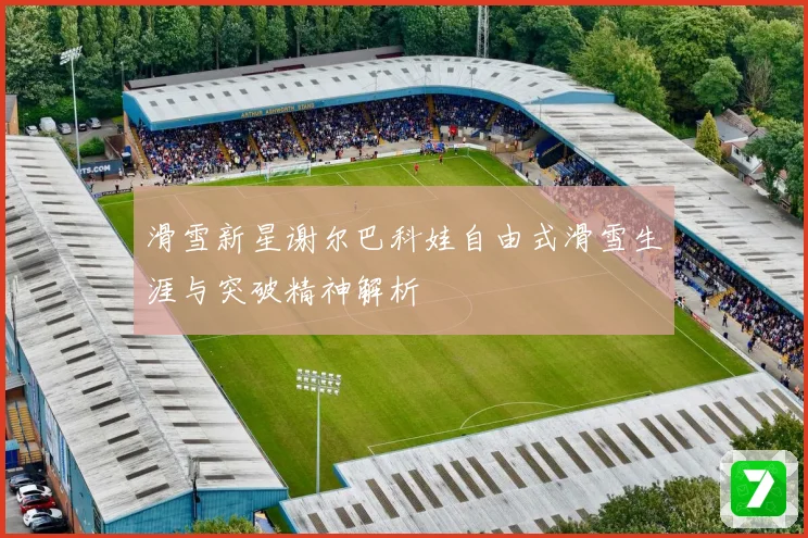 滑雪新星谢尔巴科娃自由式滑雪生涯与突破精神解析