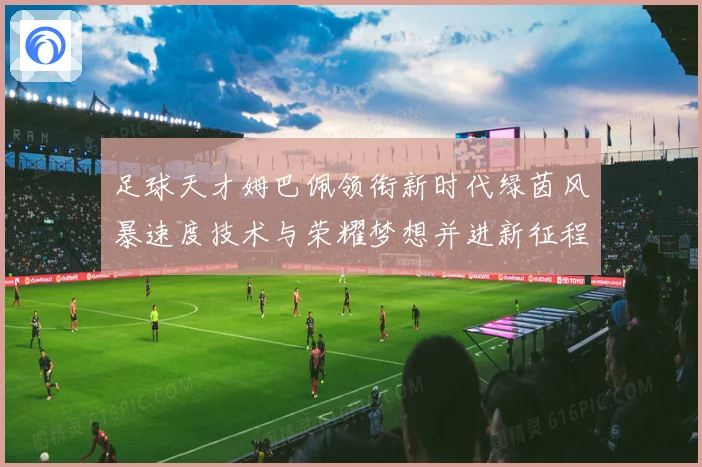 足球天才姆巴佩领衔新时代绿茵风暴速度技术与荣耀梦想并进新征程