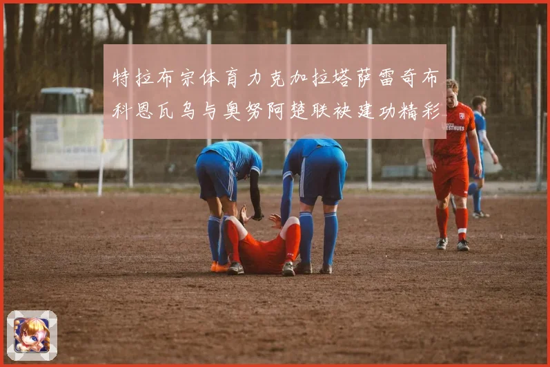 特拉布宗体育力克加拉塔萨雷奇布科恩瓦乌与奥努阿楚联袂建功精彩成长观察