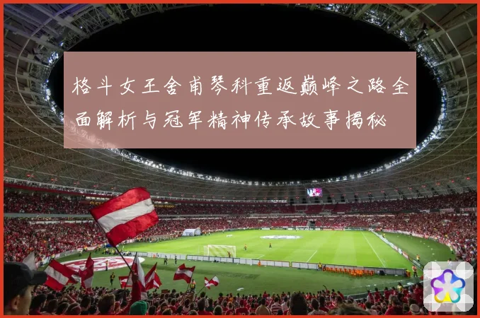 格斗女王舍甫琴科重返巅峰之路全面解析与冠军精神传承故事揭秘