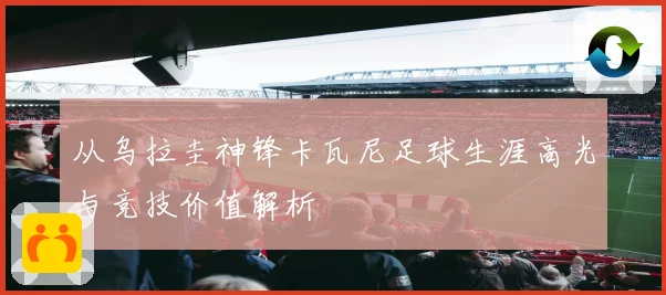 从乌拉圭神锋卡瓦尼足球生涯高光与竞技价值解析
