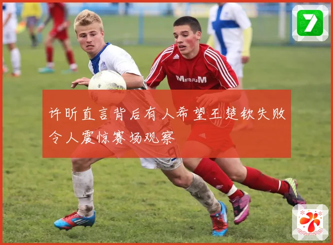 许昕直言背后有人希望王楚钦失败令人震惊赛场观察