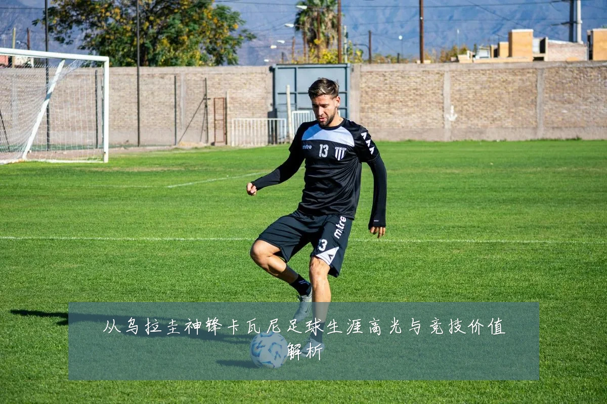 从乌拉圭神锋卡瓦尼足球生涯高光与竞技价值解析