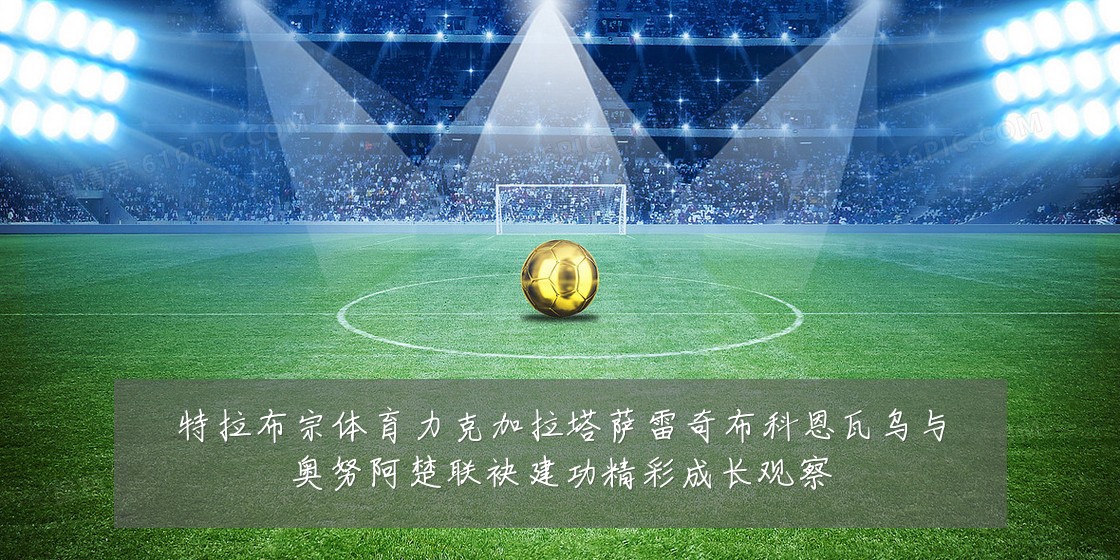 特拉布宗体育力克加拉塔萨雷奇布科恩瓦乌与奥努阿楚联袂建功精彩成长观察